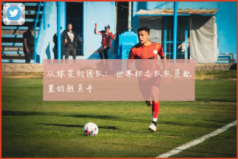 从球星到团队：世界杯各队队员配置的胜负手