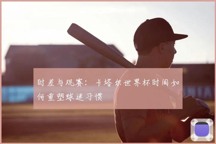 时差与观赛:卡塔尔世界杯时间如何重塑球迷习惯
