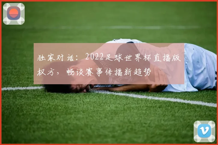 独家对话：2022足球世界杯直播版权方，畅谈赛事传播新趋势