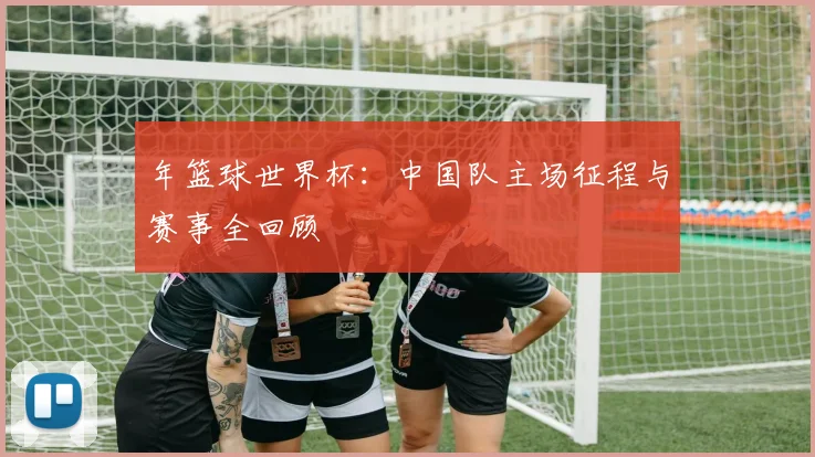 年篮球世界杯：中国队主场征程与赛事全回顾