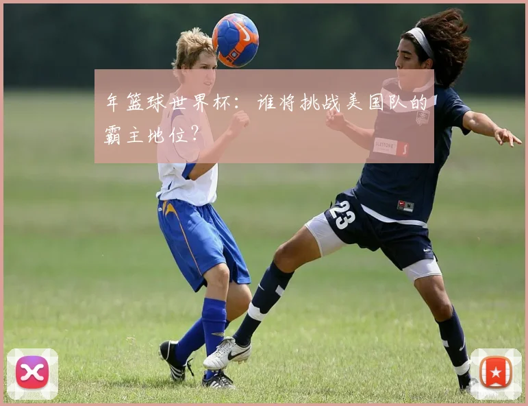 年篮球世界杯：谁将挑战美国队的霸主地位？