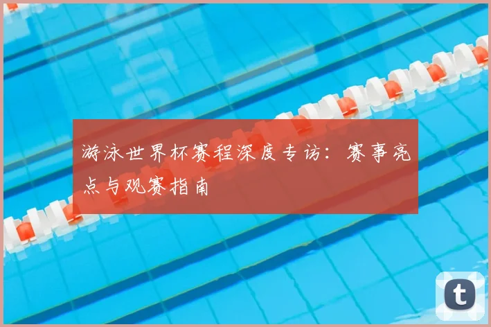 游泳世界杯赛程深度专访:赛事亮点与观赛指南