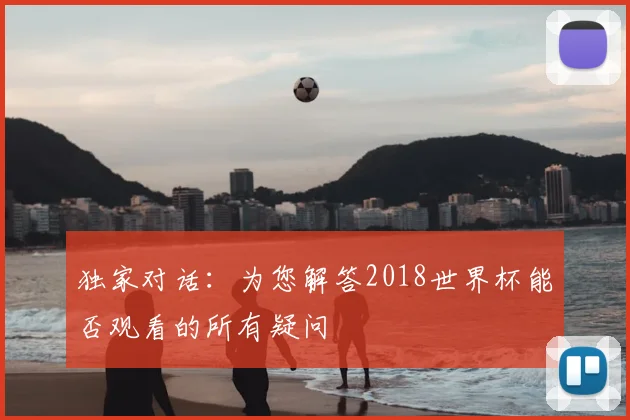 独家对话：为您解答2018世界杯能否观看的所有疑问