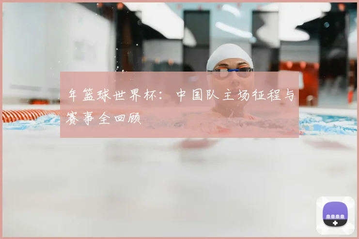年篮球世界杯：中国队主场征程与赛事全回顾