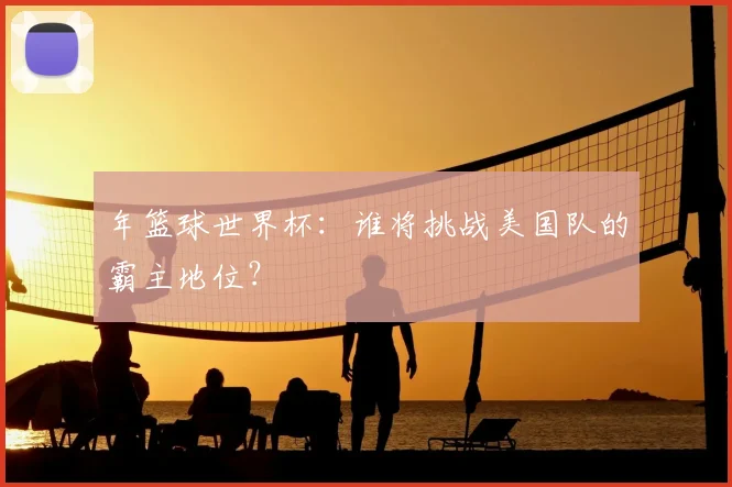 年篮球世界杯：谁将挑战美国队的霸主地位？