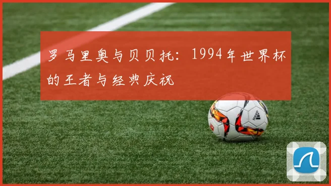 罗马里奥与贝贝托：1994年世界杯的王者与经典庆祝