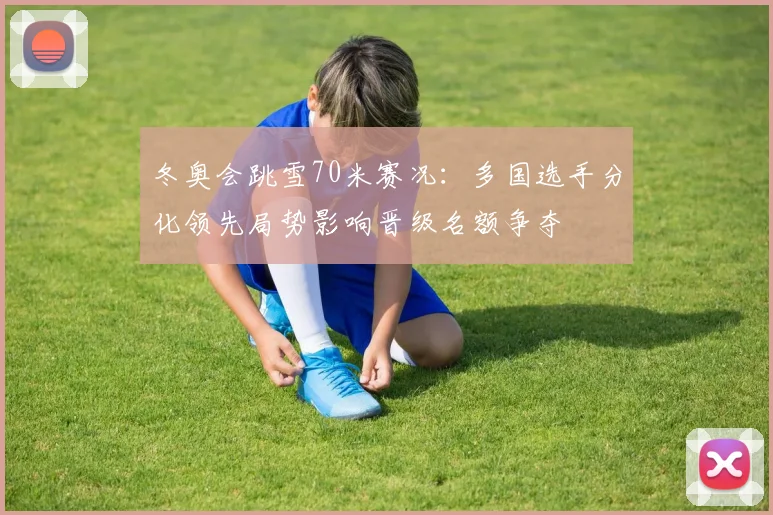 冬奥会跳雪70米赛况：多国选手分化领先局势影响晋级名额争夺